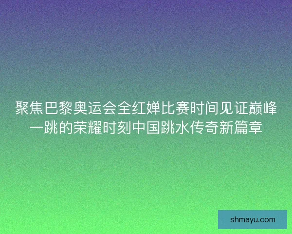 聚焦巴黎奥运会全红婵比赛时间见证巅峰一跳的荣耀时刻中国跳水传奇新篇章