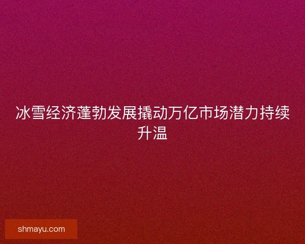 冰雪经济蓬勃发展撬动万亿市场潜力持续升温