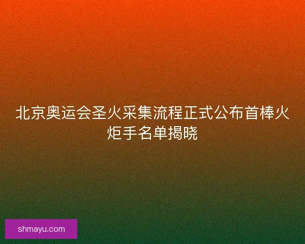 北京奥运会圣火采集流程正式公布首棒火炬手名单揭晓