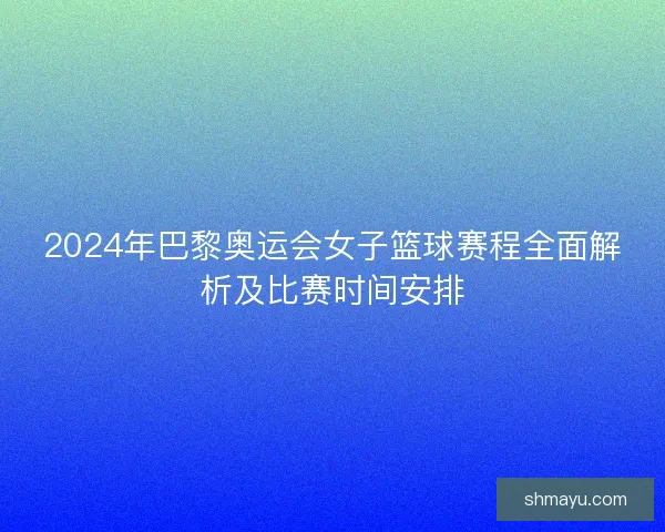 2024年巴黎奥运会女子篮球赛程全面解析及比赛时间安排